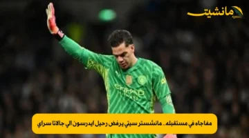 مفاجأة في مستقبله.. مانشستر سيتي يرفض رحيل إيدرسون إلى جالاتا سراي